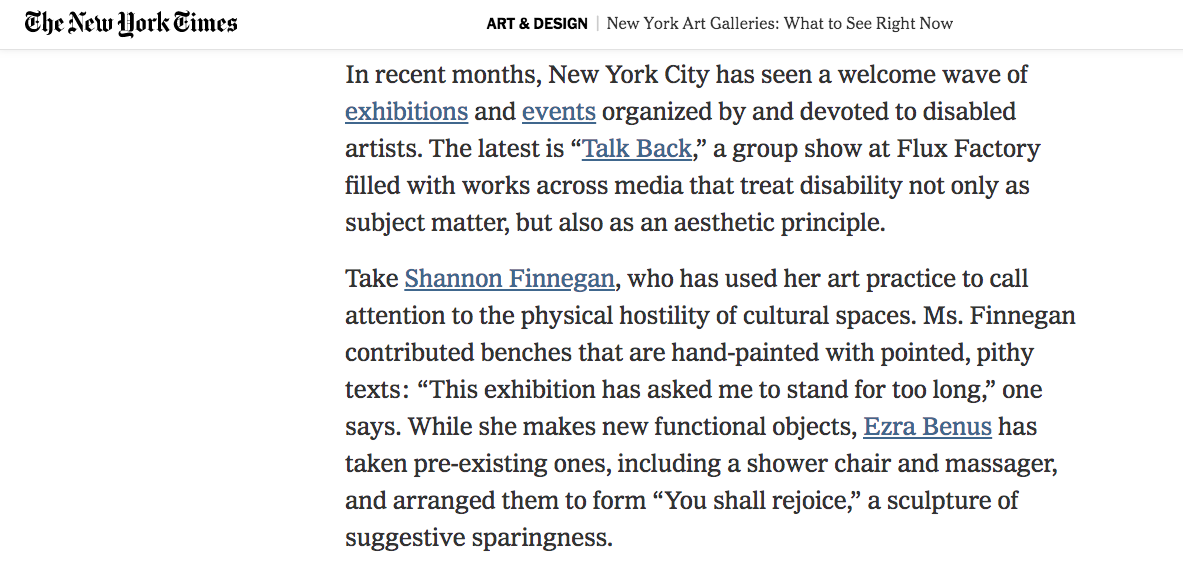 Screenshot of The New York Times, New York Art Galleries: What To See Right Now. Text says " In recent months, New York City has seen a welcome wave of exhibitions and events organized by and devoted to disabled artists. The latest is “Talk Back,” a group show at Flux Factory filled with works across media that treat disability not only as subject matter, but also as an aesthetic principle.

Take Shannon Finnegan, who has used her art practice to call attention to the physical hostility of cultural spaces. Ms. Finnegan contributed benches that are hand-painted with pointed, pithy texts: “This exhibition has asked me to stand for too long,” one says. While she makes new functional objects, Ezra Benus has taken pre-existing ones, including a shower chair and massager, and arranged them to form “You shall rejoice,” a sculpture of suggestive sparingness." 